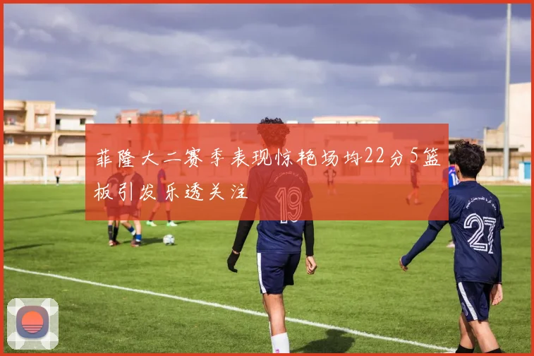 菲隆大二赛季表现惊艳场均22分5篮板引发乐透关注