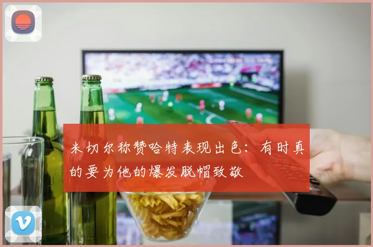 米切尔称赞哈特表现出色：有时真的要为他的爆发脱帽致敬
