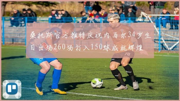 桑托斯官方推特庆祝内马尔34岁生日出场260场打入150球成就辉煌