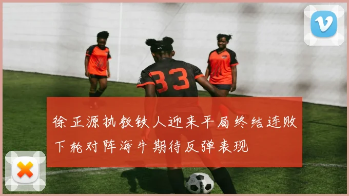 徐正源执教铁人迎来平局终结连败下轮对阵海牛期待反弹表现