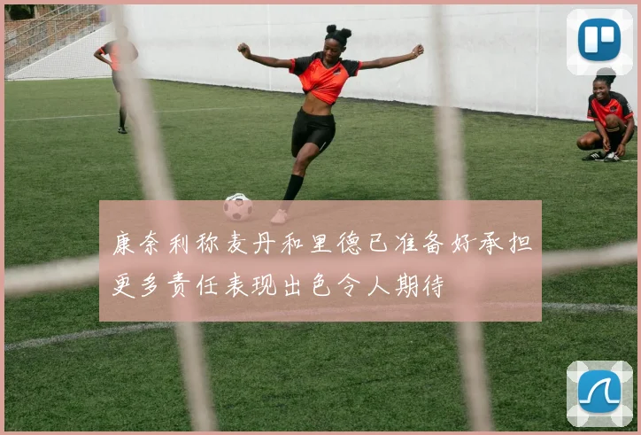 康奈利称麦丹和里德已准备好承担更多责任表现出色令人期待