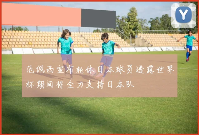 范佩西宣布轮休日本球员透露世界杯期间将全力支持日本队