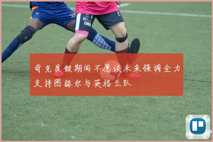 奇克度假期间不愿谈未来强调全力支持图赫尔与英格兰队