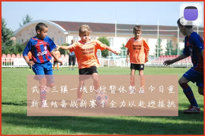 武汉三镇一线队短暂休整后今日重新集结备战新赛季全力以赴迎接挑战