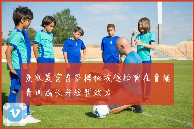 曼联夏窗首签揭秘埃德松曾在鲁能青训成长并短暂效力