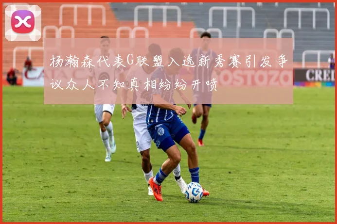 杨瀚森代表G联盟入选新秀赛引发争议众人不知真相纷纷开喷