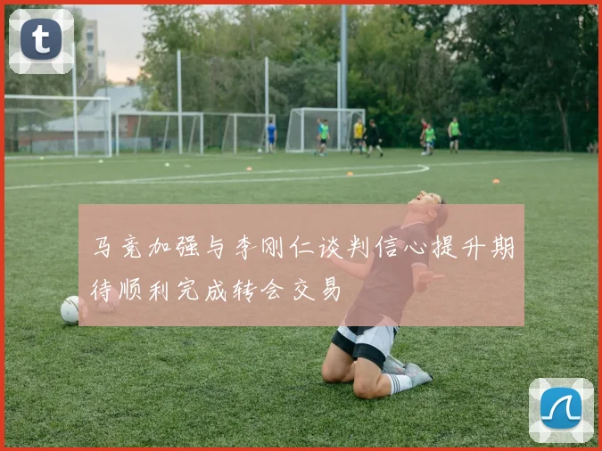 马竞加强与李刚仁谈判信心提升期待顺利完成转会交易