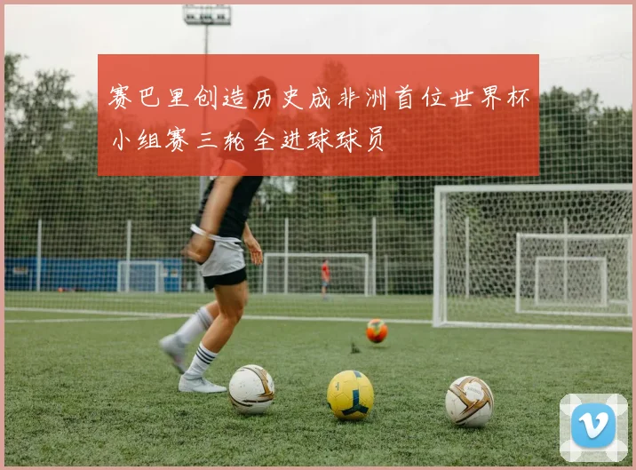 赛巴里创造历史成非洲首位世界杯小组赛三轮全进球球员