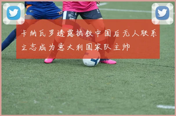 卡纳瓦罗透露执教中国后无人联系立志成为意大利国家队主帅