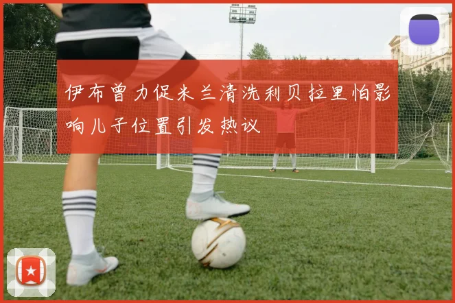 伊布曾力促米兰清洗利贝拉里怕影响儿子位置引发热议