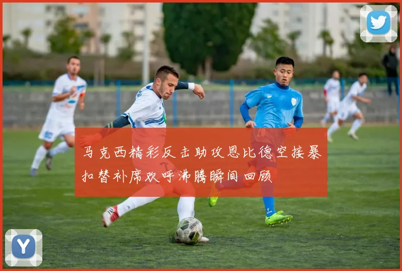 马克西精彩反击助攻恩比德空接暴扣替补席欢呼沸腾瞬间回顾
