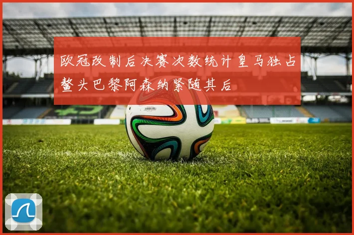 欧冠改制后决赛次数统计皇马独占鳌头巴黎阿森纳紧随其后