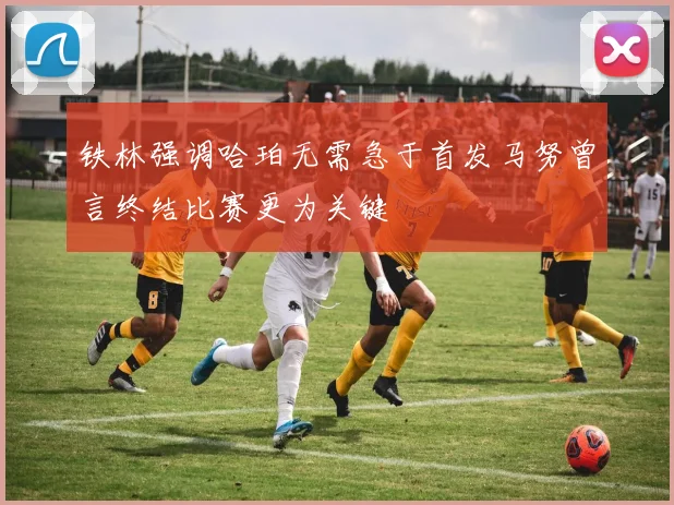 铁林强调哈珀无需急于首发马努曾言终结比赛更为关键