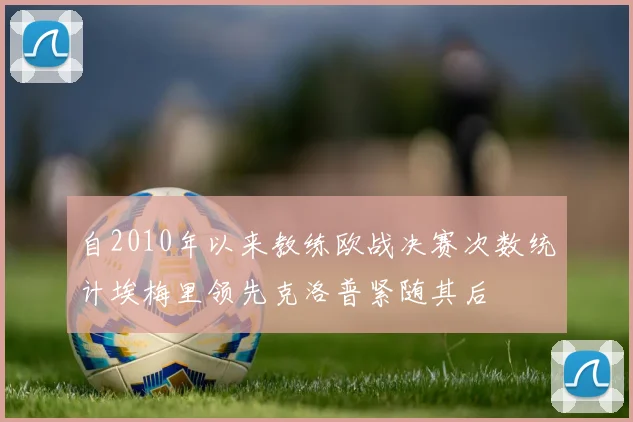 自2010年以来教练欧战决赛次数统计埃梅里领先克洛普紧随其后