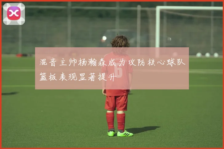 混音主帅杨瀚森成为攻防核心球队篮板表现显著提升
