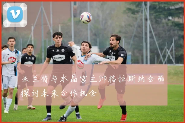 米兰将与水晶宫主帅格拉斯纳会面探讨未来合作机会