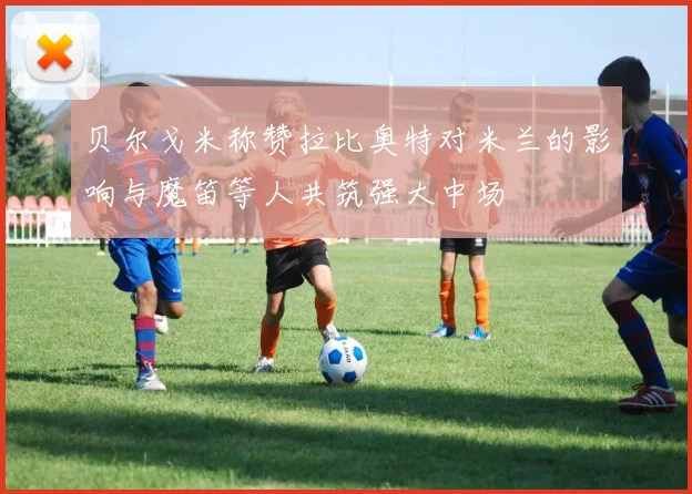 贝尔戈米称赞拉比奥特对米兰的影响与魔笛等人共筑强大中场