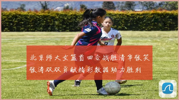北京师大女篮首回合战胜清华张笑张涛双双贡献精彩数据助力胜利