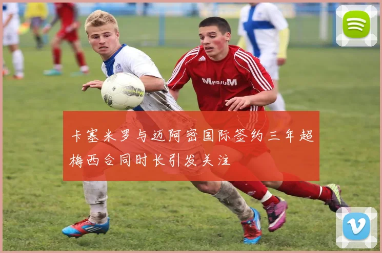 卡塞米罗与迈阿密国际签约三年超梅西合同时长引发关注