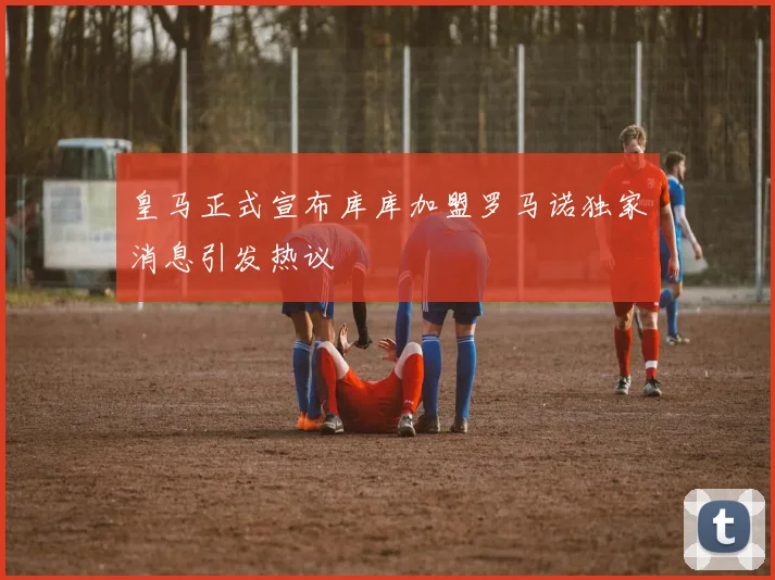 皇马正式宣布库库加盟罗马诺独家消息引发热议