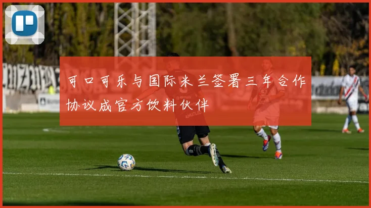 可口可乐与国际米兰签署三年合作协议成官方饮料伙伴