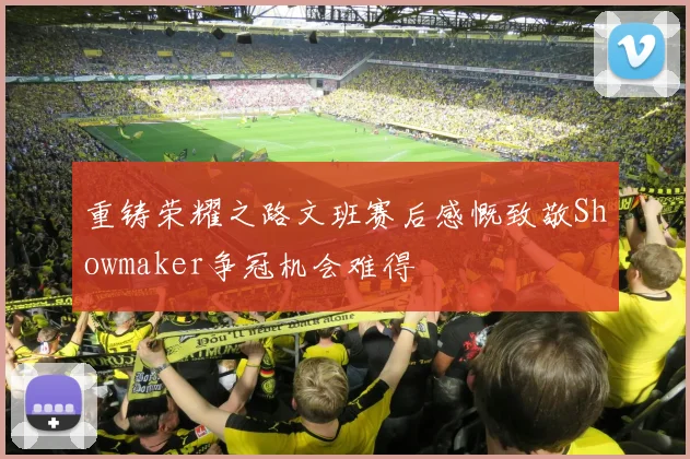 重铸荣耀之路文班赛后感慨致敬Showmaker争冠机会难得