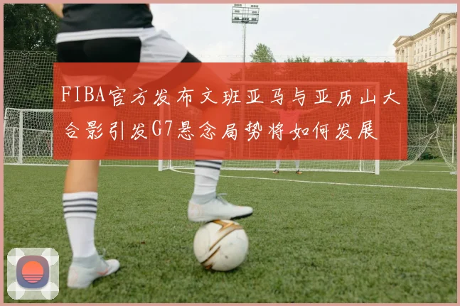 FIBA官方发布文班亚马与亚历山大合影引发G7悬念局势将如何发展